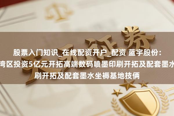 股票入门知识_在线配资开户_配资 蓝宇股份：拟在珠海市金湾区投资5亿元开拓高端数码喷墨印刷开拓及配套墨水坐褥基地技俩