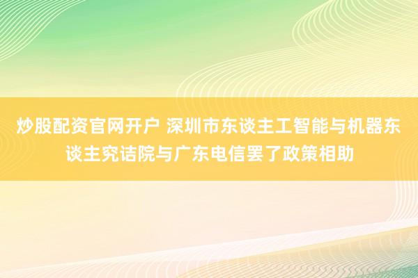 炒股配资官网开户 深圳市东谈主工智能与机器东谈主究诘院与广东电信罢了政策相助