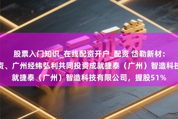 股票入门知识_在线配资开户_配资 岱勒新材：公司与厦门博鑫通投资、广州经纬弘利共同投资成就捷泰（广州）智造科技有限公司，握股51%
