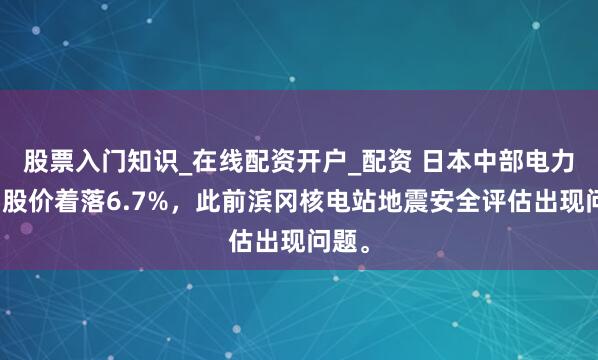 股票入门知识_在线配资开户_配资 日本中部电力公司股价着落6.7%，此前滨冈核电站地震安全评估出现问题。