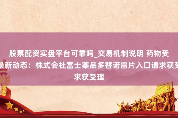 股票配资实盘平台可靠吗_交易机制说明 药物受理最新动态：株式会社富士薬品多替诺雷片入口请求获受理