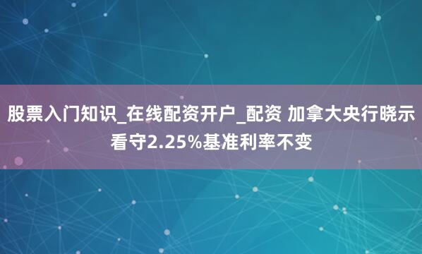 股票入门知识_在线配资开户_配资 加拿大央行晓示看守2.25%基准利率不变