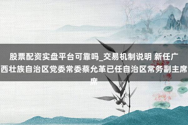 股票配资实盘平台可靠吗_交易机制说明 新任广西壮族自治区党委常委蔡允革已任自治区常务副主席