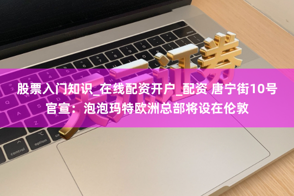 股票入门知识_在线配资开户_配资 唐宁街10号官宣：泡泡玛特欧洲总部将设在伦敦