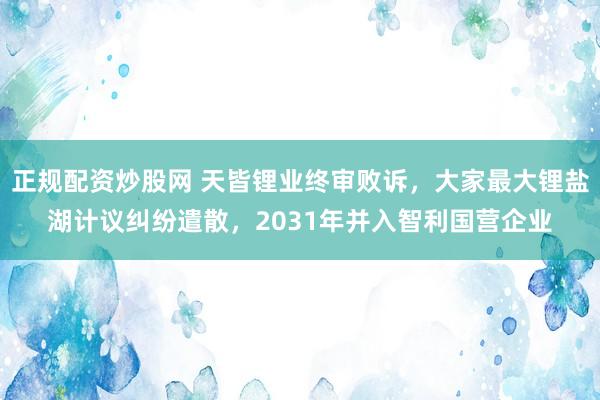 正规配资炒股网 天皆锂业终审败诉，大家最大锂盐湖计议纠纷遣散，2031年并入智利国营企业