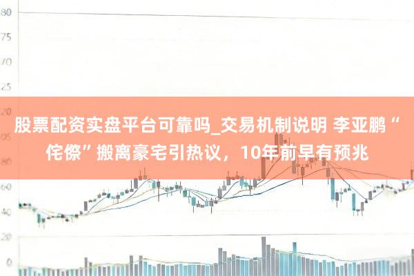 股票配资实盘平台可靠吗_交易机制说明 李亚鹏“侘傺”搬离豪宅引热议，10年前早有预兆