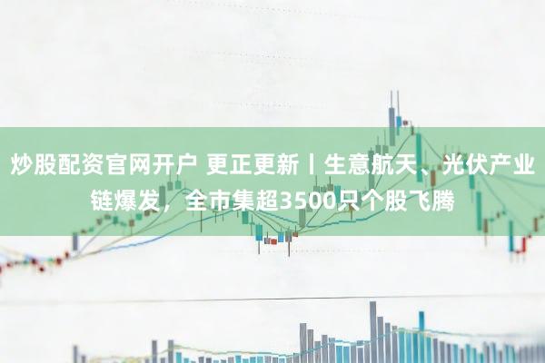 炒股配资官网开户 更正更新丨生意航天、光伏产业链爆发，全市集超3500只个股飞腾