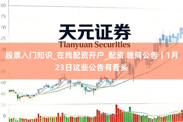 股票入门知识_在线配资开户_配资 晚间公告|1月23日这些公告有看头