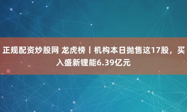 正规配资炒股网 龙虎榜丨机构本日抛售这17股，买入盛新锂能6.39亿元