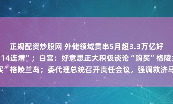 正规配资炒股网 外储领域贯串5月超3.3万亿好意思元，央行黄金储备“14连增”；白宫：好意思正大积极谈论“购买”格陵兰岛；委代理总统召开责任会议，强调救济马杜罗良伴等｜早报