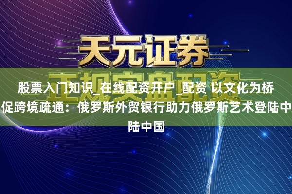 股票入门知识_在线配资开户_配资 以文化为桥，促跨境疏通：俄罗斯外贸银行助力俄罗斯艺术登陆中国