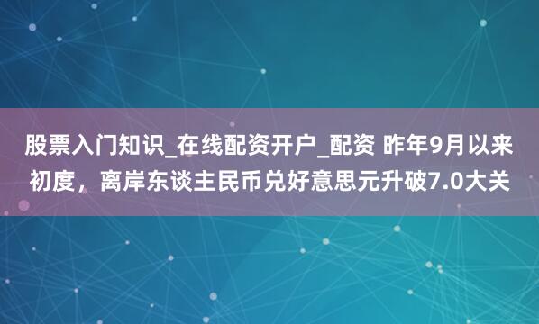 股票入门知识_在线配资开户_配资 昨年9月以来初度，离岸东谈主民币兑好意思元升破7.0大关