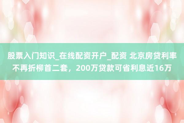 股票入门知识_在线配资开户_配资 北京房贷利率不再折柳首二套，200万贷款可省利息近16万