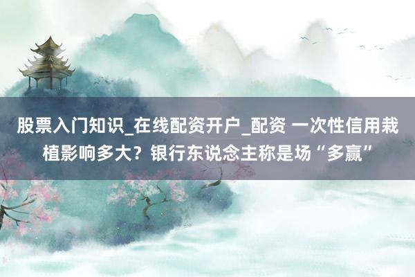 股票入门知识_在线配资开户_配资 一次性信用栽植影响多大？银行东说念主称是场“多赢”