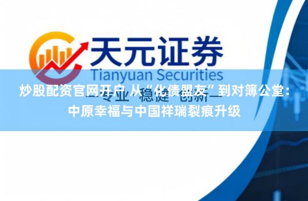炒股配资官网开户 从“化债盟友”到对簿公堂：中原幸福与中国祥瑞裂痕升级