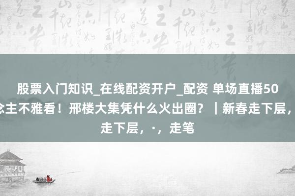 股票入门知识_在线配资开户_配资 单场直播50万东说念主不雅看！邢楼大集凭什么火出圈？｜新春走下层，·，走笔