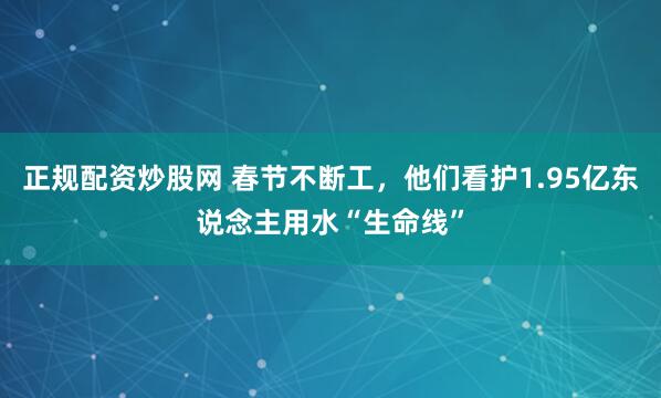 正规配资炒股网 春节不断工，他们看护1.95亿东说念主用水“生命线”