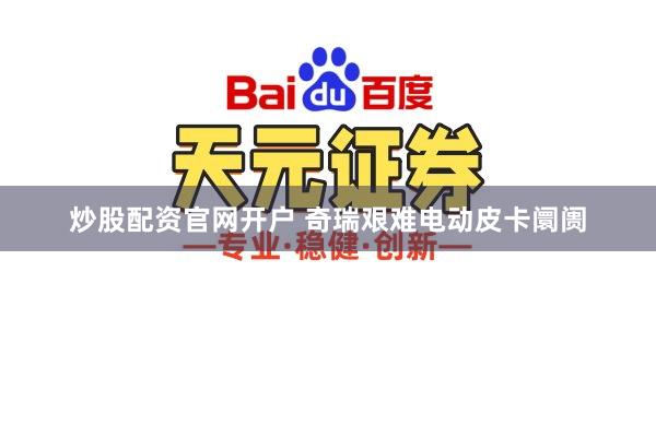 炒股配资官网开户 奇瑞艰难电动皮卡阛阓