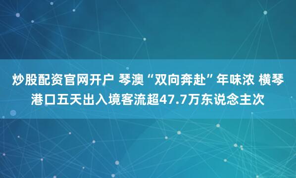 炒股配资官网开户 琴澳“双向奔赴”年味浓 横琴港口五天出入境客流超47.7万东说念主次
