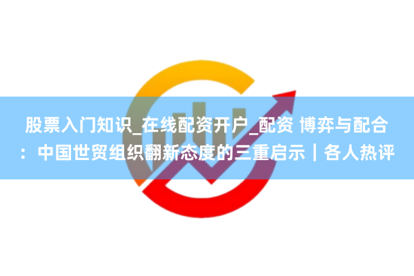 股票入门知识_在线配资开户_配资 博弈与配合：中国世贸组织翻新态度的三重启示｜各人热评