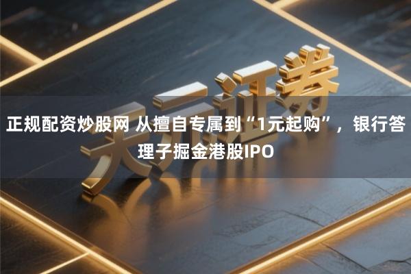 正规配资炒股网 从擅自专属到“1元起购”，银行答理子掘金港股IPO
