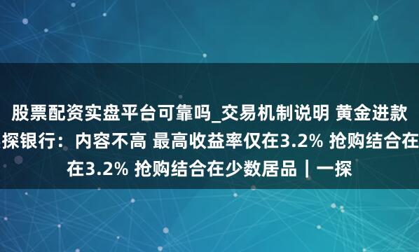 股票配资实盘平台可靠吗_交易机制说明 黄金进款收益率12%？实探银行：内容不高 最高收益率仅在3.2% 抢购结合在少数居品｜一探