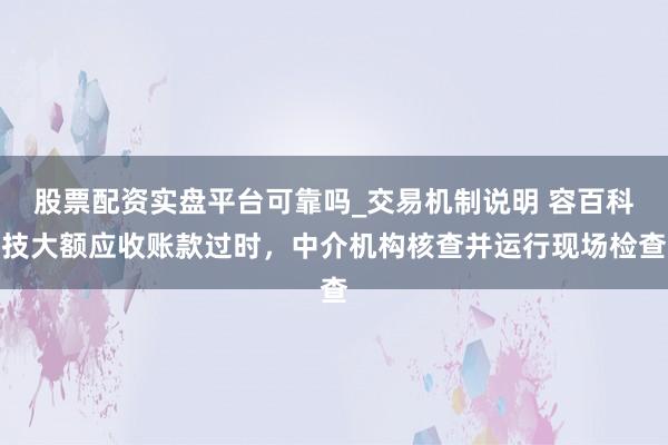 股票配资实盘平台可靠吗_交易机制说明 容百科技大额应收账款过时，中介机构核查并运行现场检查