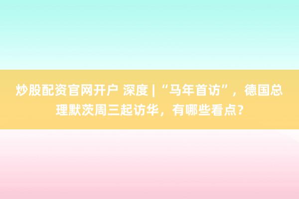 炒股配资官网开户 深度 | “马年首访”，德国总理默茨周三起访华，有哪些看点？