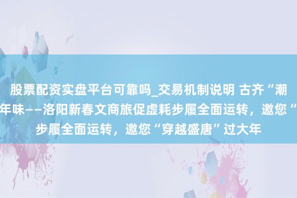 股票配资实盘平台可靠吗_交易机制说明 古齐“潮”虚耗 盛唐“新”年味——洛阳新春文商旅促虚耗步履全面运转，邀您“穿越盛唐”过大年