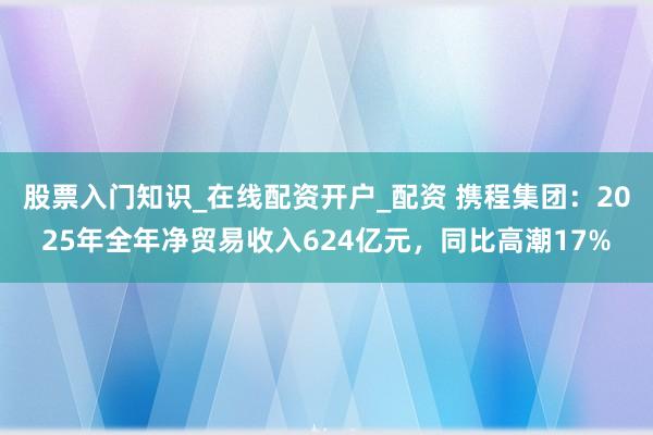 股票入门知识_在线配资开户_配资 携程集团：2025年全年净贸易收入624亿元，同比高潮17%