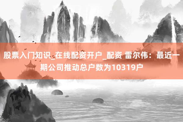 股票入门知识_在线配资开户_配资 雷尔伟：最近一期公司推动总户数为10319户