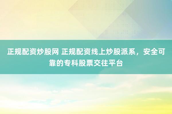 正规配资炒股网 正规配资线上炒股派系，安全可靠的专科股票交往平台