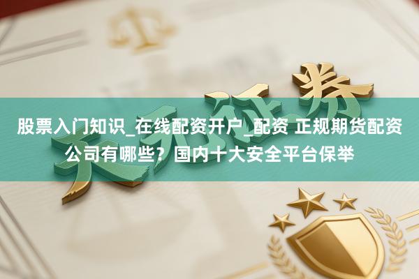股票入门知识_在线配资开户_配资 正规期货配资公司有哪些？国内十大安全平台保举