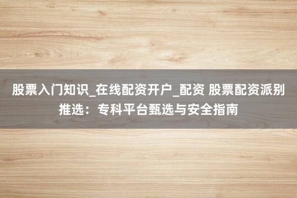 股票入门知识_在线配资开户_配资 股票配资派别推选：专科平台甄选与安全指南