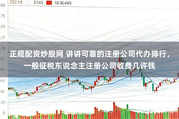 正规配资炒股网 讲讲可靠的注册公司代办排行，一般征税东说念主注册公司收费几许钱