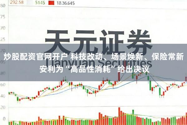炒股配资官网开户 科技改动、场景焕新、保险常新 安利为“高品性消耗”给出决议