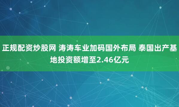 正规配资炒股网 涛涛车业加码国外布局 泰国出产基地投资额增至2.46亿元