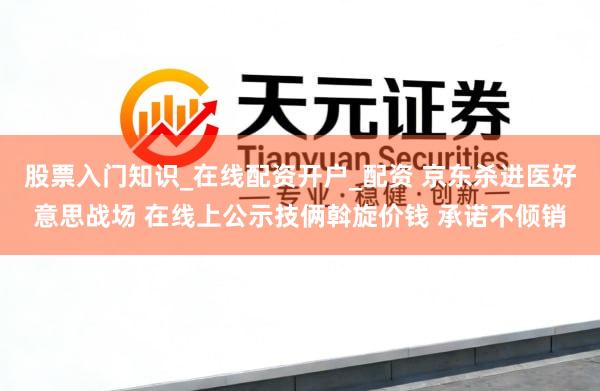 股票入门知识_在线配资开户_配资 京东杀进医好意思战场 在线上公示技俩斡旋价钱 承诺不倾销