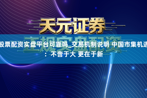 股票配资实盘平台可靠吗_交易机制说明 中国市集机遇：不啻于大 更在于新