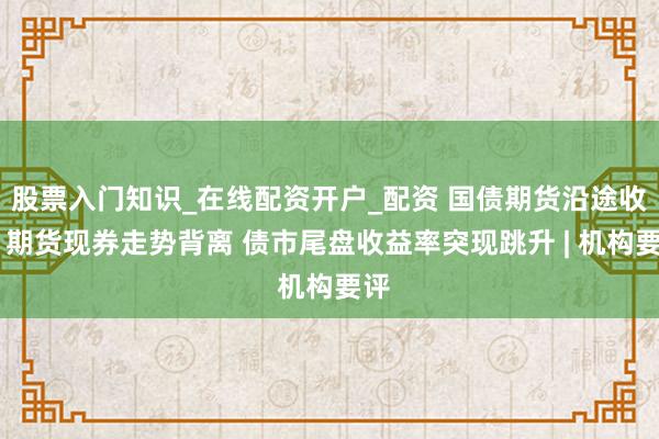 股票入门知识_在线配资开户_配资 国债期货沿途收涨 期货现券走势背离 债市尾盘收益率突现跳升 | 机构要评