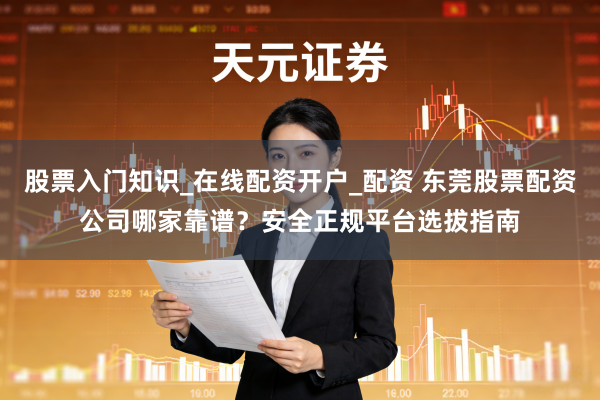 股票入门知识_在线配资开户_配资 东莞股票配资公司哪家靠谱？安全正规平台选拔指南