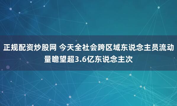 正规配资炒股网 今天全社会跨区域东说念主员流动量瞻望超3.6亿东说念主次