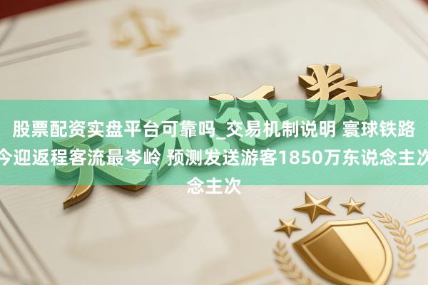 股票配资实盘平台可靠吗_交易机制说明 寰球铁路今迎返程客流最岑岭 预测发送游客1850万东说念主次