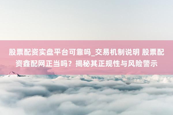 股票配资实盘平台可靠吗_交易机制说明 股票配资鑫配网正当吗？揭秘其正规性与风险警示