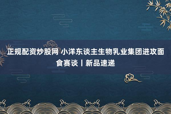 正规配资炒股网 小洋东谈主生物乳业集团进攻面食赛谈丨新品速递