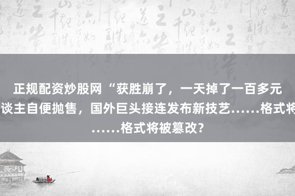 正规配资炒股网 “获胜崩了，一天掉了一百多元！”有东谈主自便抛售，国外巨头接连发布新技艺……格式将被篡改？