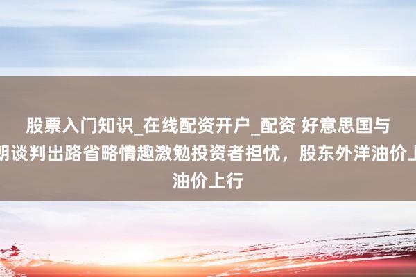 股票入门知识_在线配资开户_配资 好意思国与伊朗谈判出路省略情趣激勉投资者担忧，股东外洋油价上行