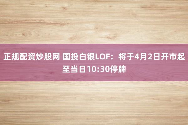正规配资炒股网 国投白银LOF：将于4月2日开市起至当日10:30停牌