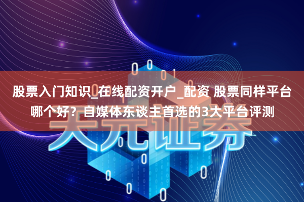 股票入门知识_在线配资开户_配资 股票同样平台哪个好？自媒体东谈主首选的3大平台评测