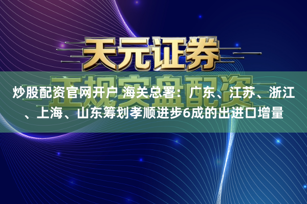 炒股配资官网开户 海关总署：广东、江苏、浙江、上海、山东筹划孝顺进步6成的出进口增量